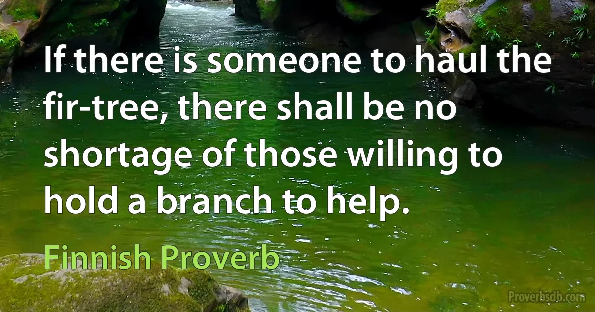 If there is someone to haul the fir-tree, there shall be no shortage of those willing to hold a branch to help. (Finnish Proverb)