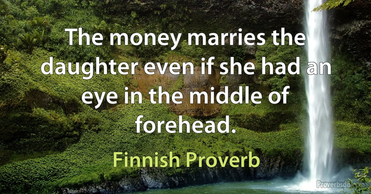 The money marries the daughter even if she had an eye in the middle of forehead. (Finnish Proverb)