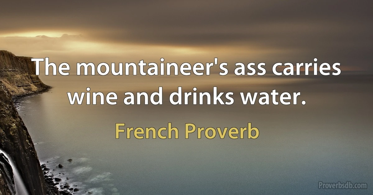 The mountaineer's ass carries wine and drinks water. (French Proverb)