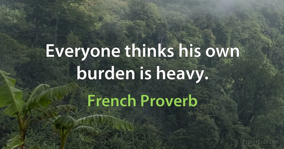 Everyone thinks his own burden is heavy. (French Proverb)