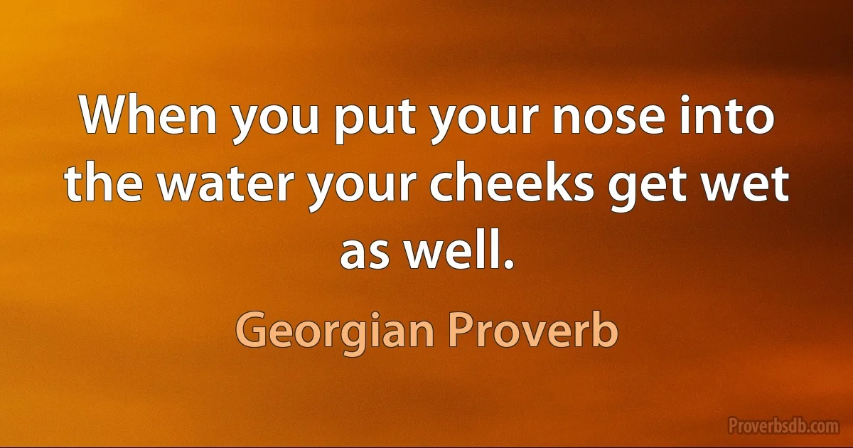 When you put your nose into the water your cheeks get wet as well. (Georgian Proverb)