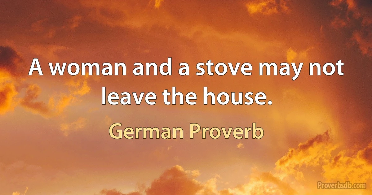 A woman and a stove may not leave the house. (German Proverb)