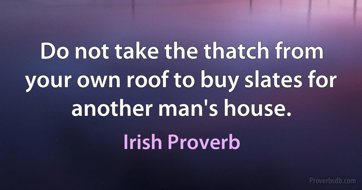 Do not take the thatch from your own roof to buy slates for another man's house. (Irish Proverb)