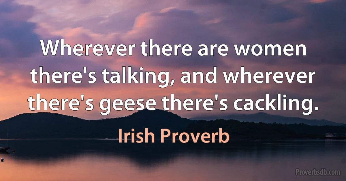 Wherever there are women there's talking, and wherever there's geese there's cackling. (Irish Proverb)