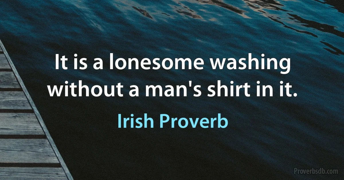 It is a lonesome washing without a man's shirt in it. (Irish Proverb)