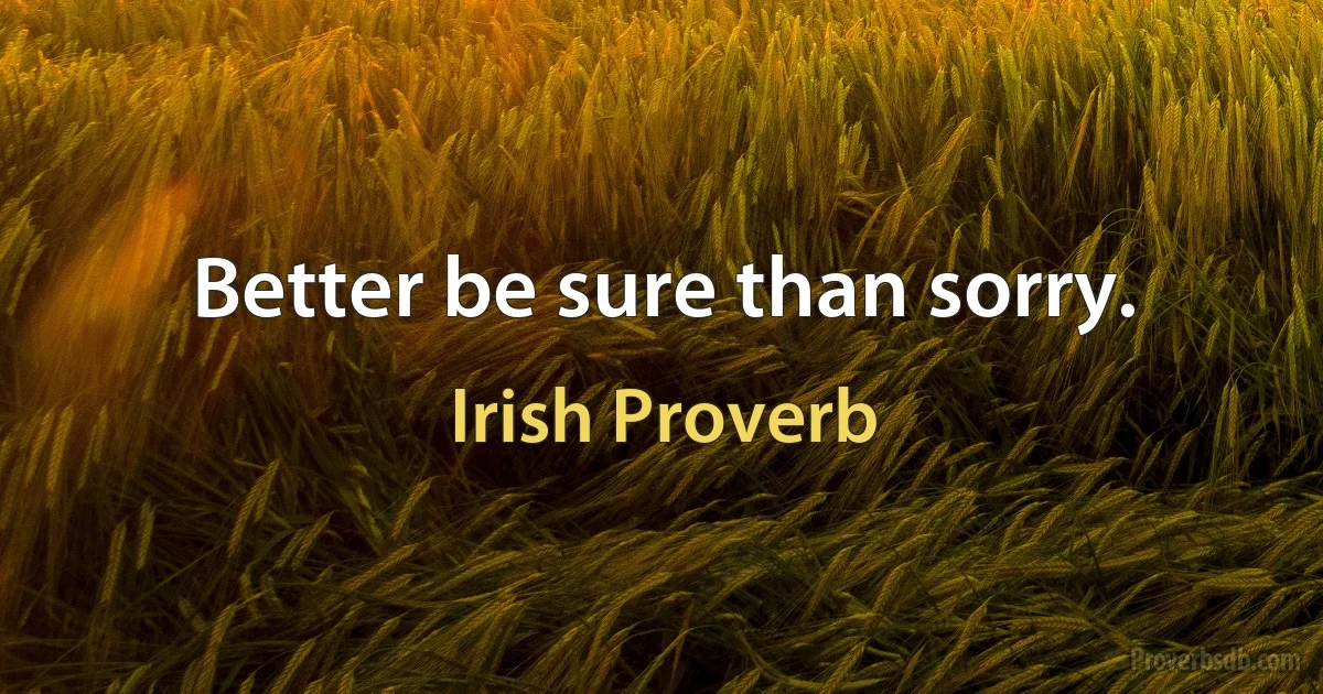 Better be sure than sorry. (Irish Proverb)