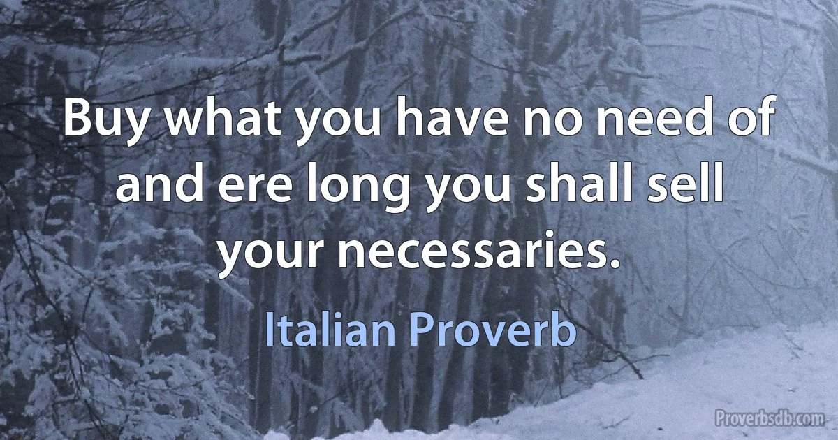 Buy what you have no need of and ere long you shall sell your necessaries. (Italian Proverb)