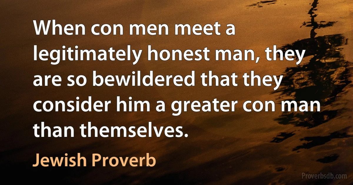 When con men meet a legitimately honest man, they are so bewildered that they consider him a greater con man than themselves. (Jewish Proverb)