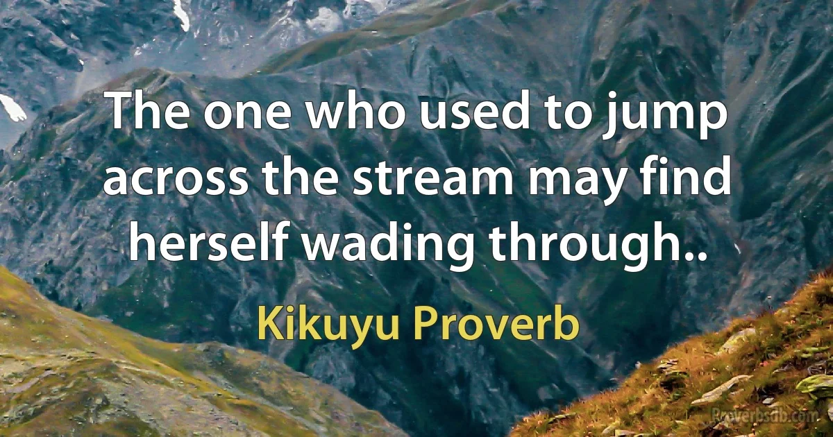 The one who used to jump across the stream may find herself wading through.. (Kikuyu Proverb)