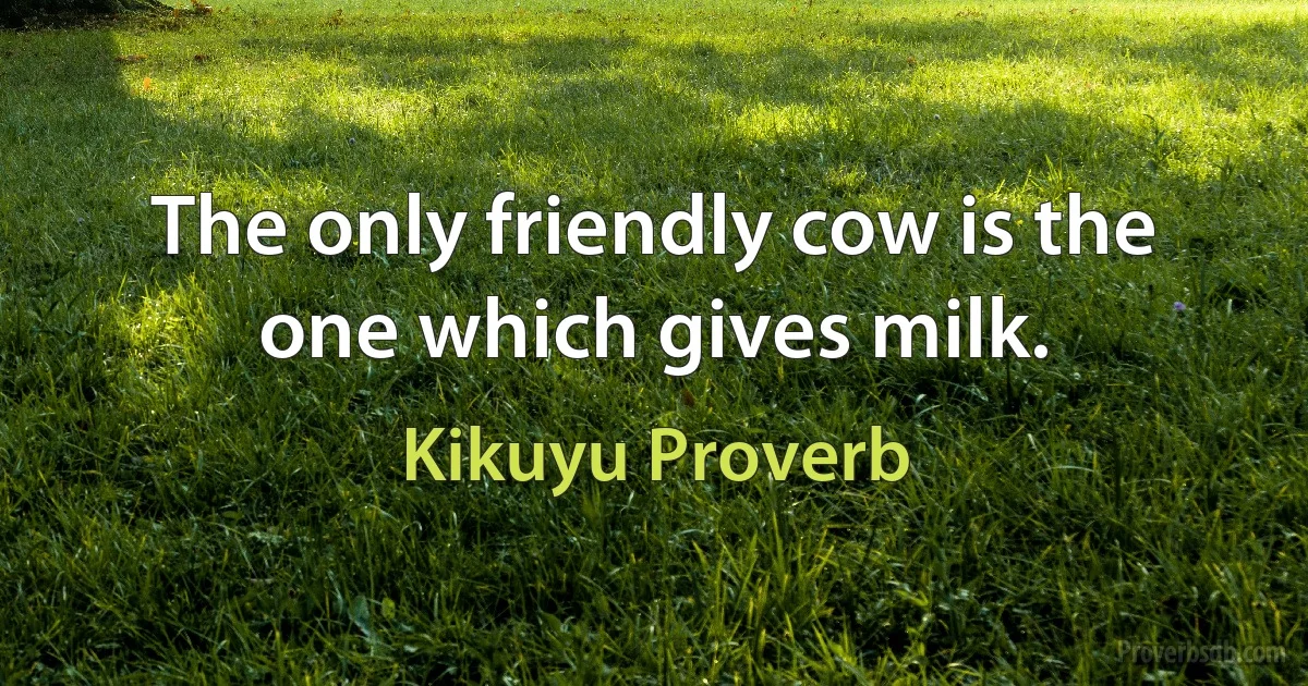 The only friendly cow is the one which gives milk. (Kikuyu Proverb)