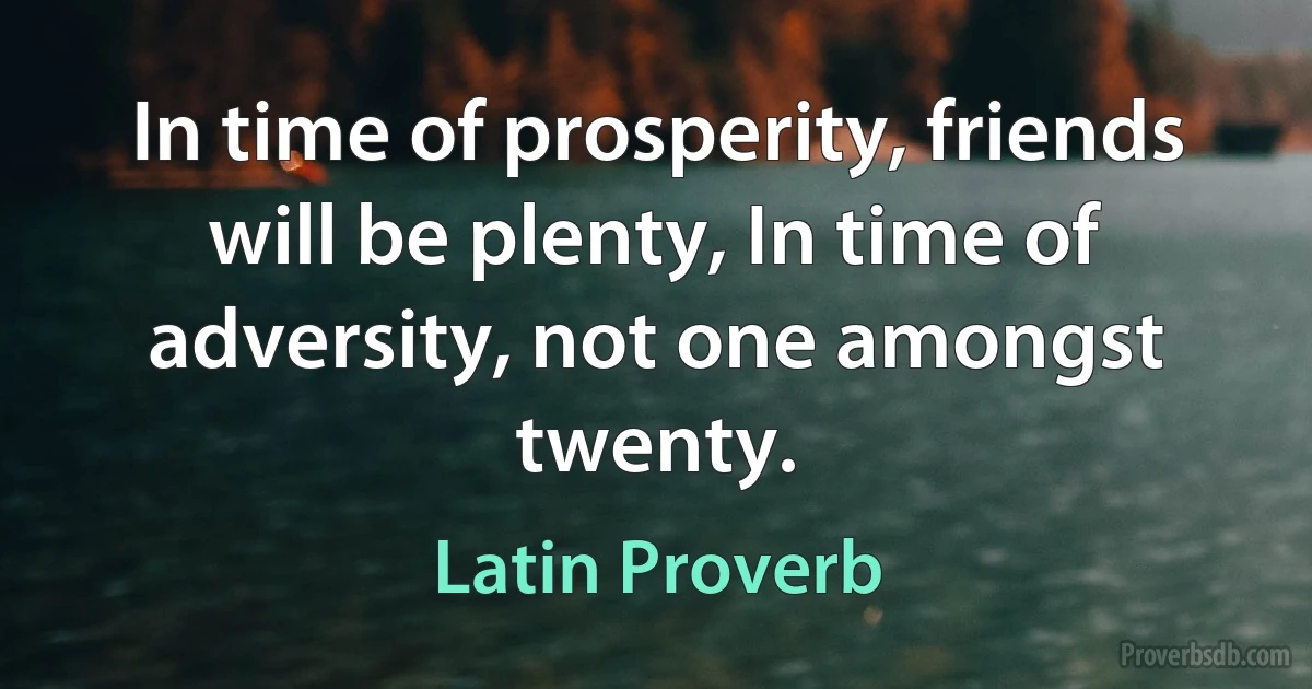 In time of prosperity, friends will be plenty, In time of adversity, not one amongst twenty. (Latin Proverb)