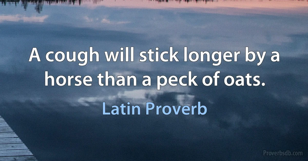 A cough will stick longer by a horse than a peck of oats. (Latin Proverb)