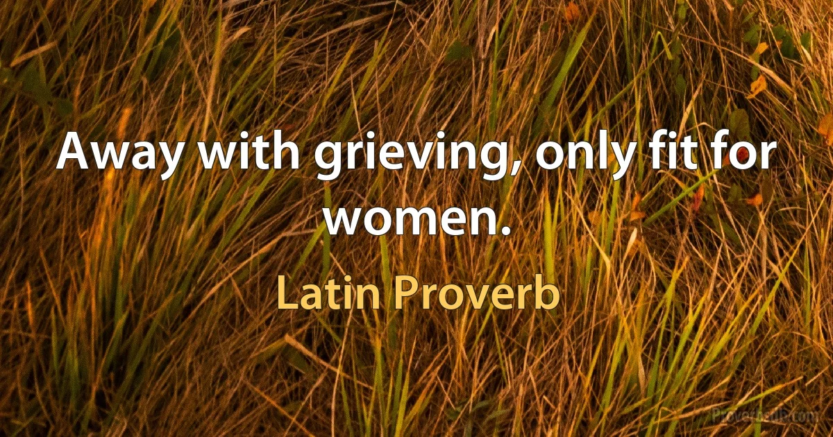 Away with grieving, only fit for women. (Latin Proverb)