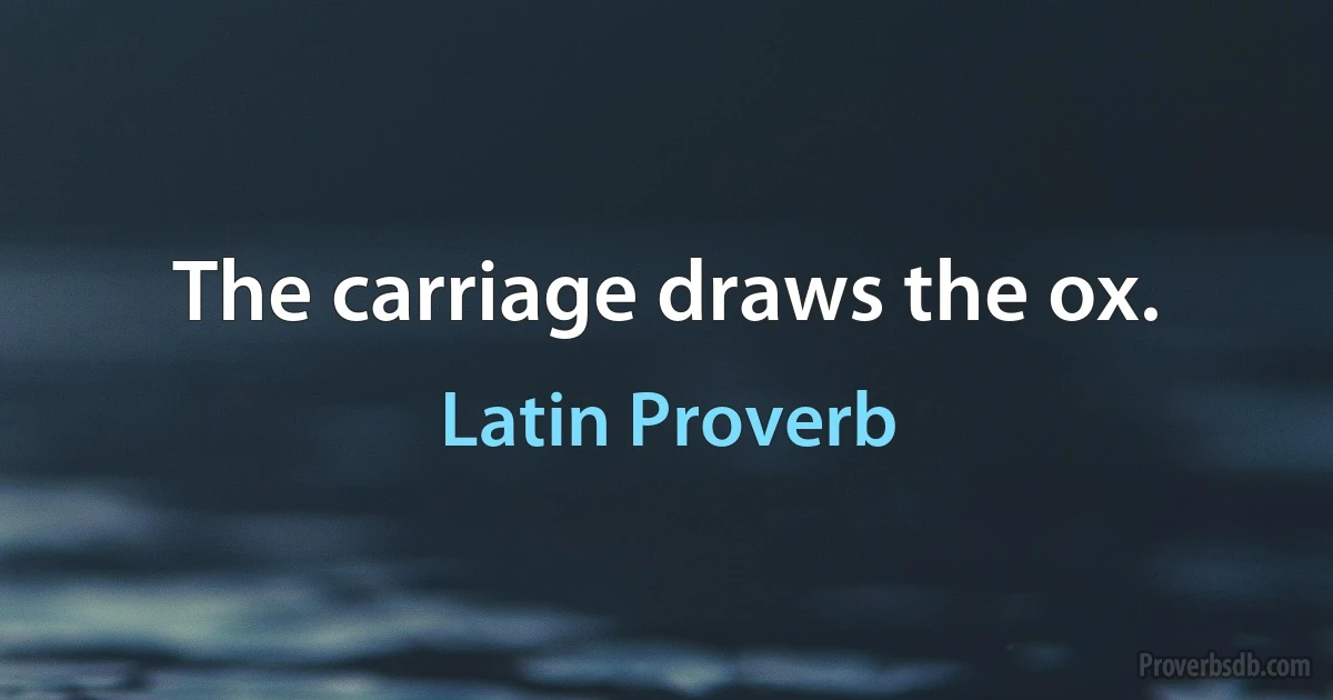 The carriage draws the ox. (Latin Proverb)