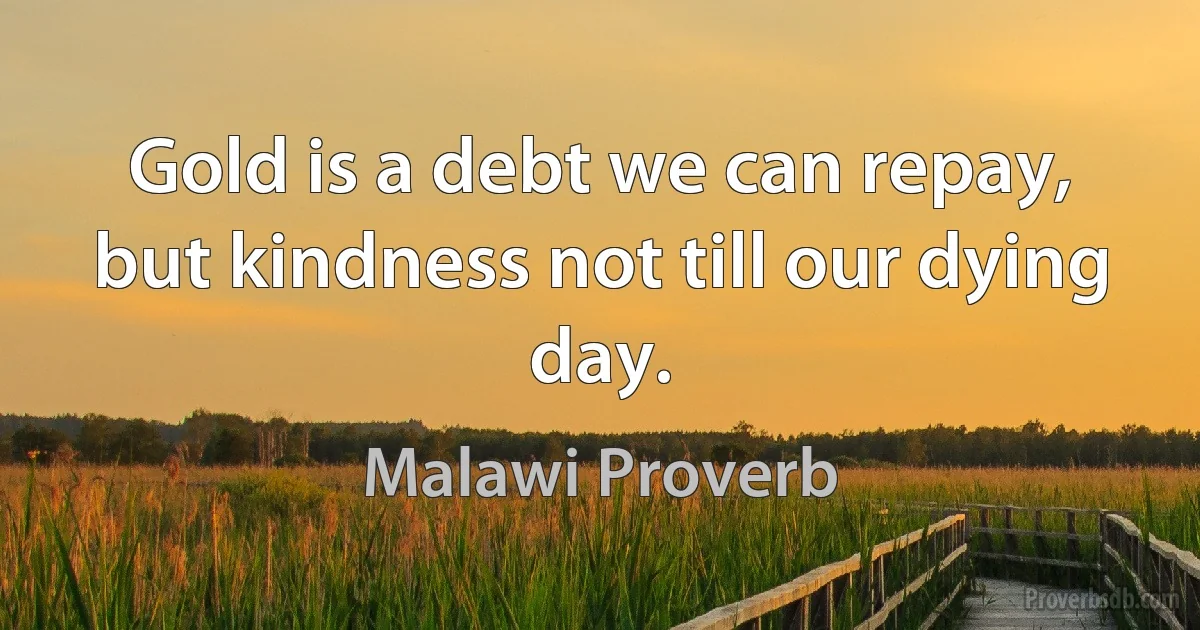 Gold is a debt we can repay, but kindness not till our dying day. (Malawi Proverb)