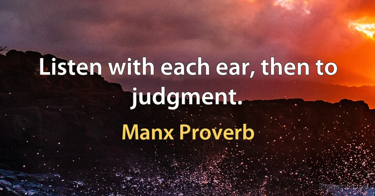 Listen with each ear, then to judgment. (Manx Proverb)