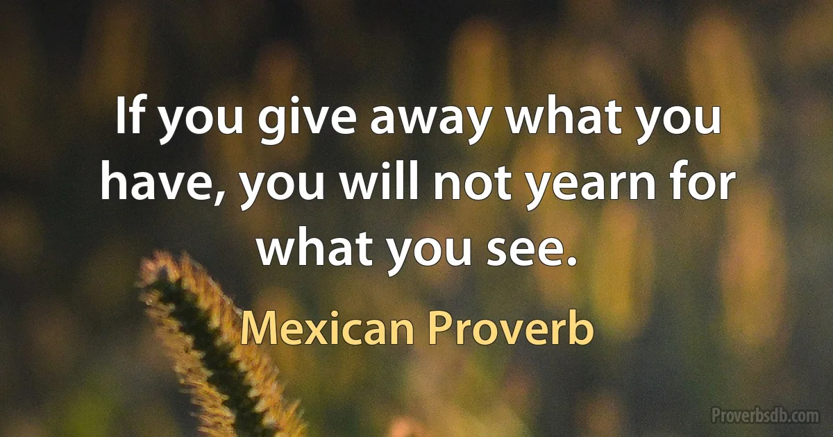 If you give away what you have, you will not yearn for what you see. (Mexican Proverb)