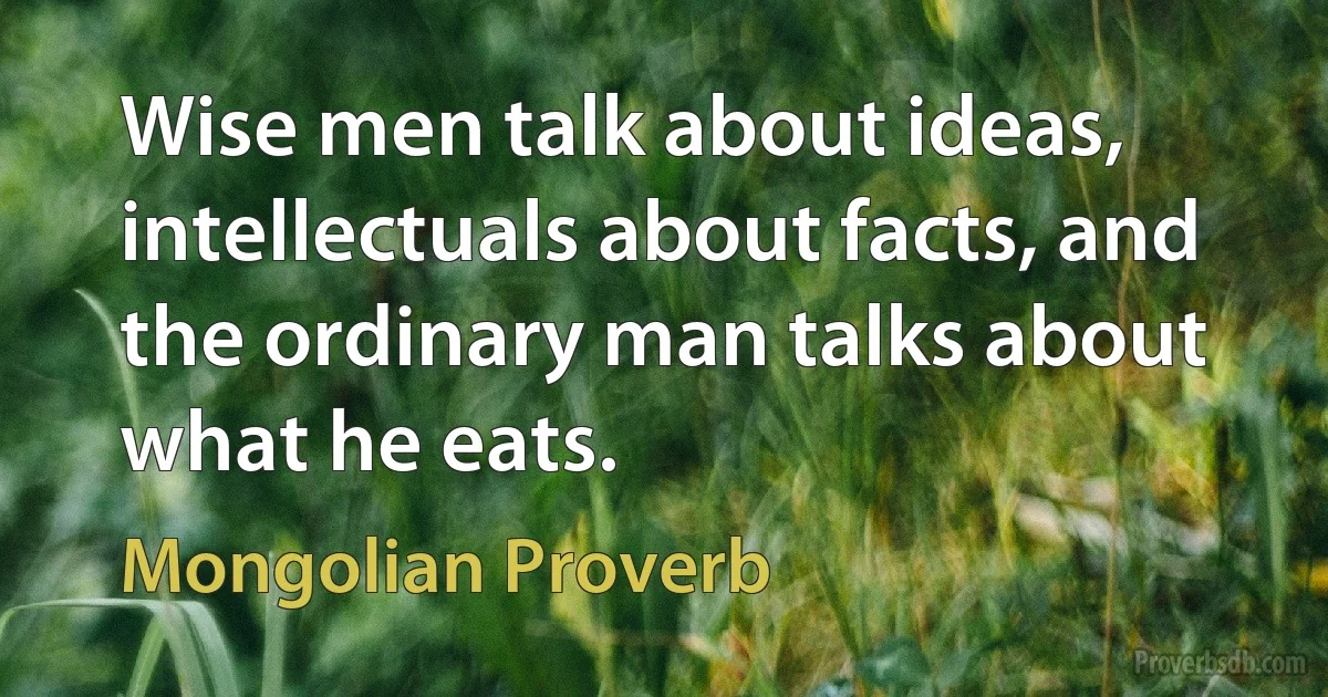 Wise men talk about ideas, intellectuals about facts, and the ordinary man talks about what he eats. (Mongolian Proverb)