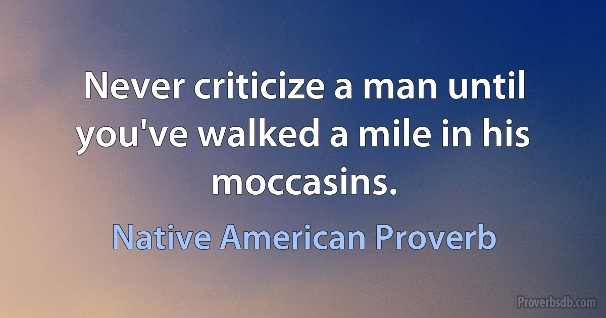 Never criticize a man until you've walked a mile in his moccasins. (Native American Proverb)