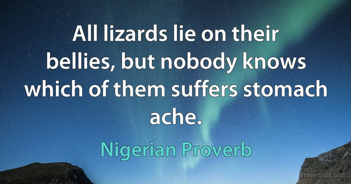 All lizards lie on their bellies, but nobody knows which of them suffers stomach ache. (Nigerian Proverb)