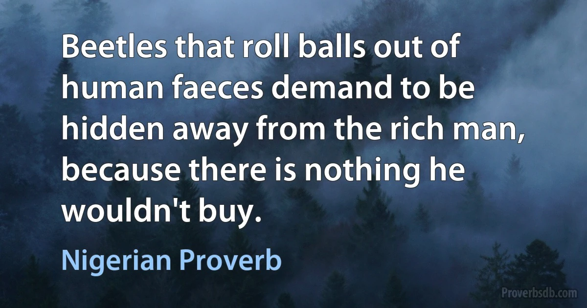 Beetles that roll balls out of human faeces demand to be hidden away from the rich man, because there is nothing he wouldn't buy. (Nigerian Proverb)