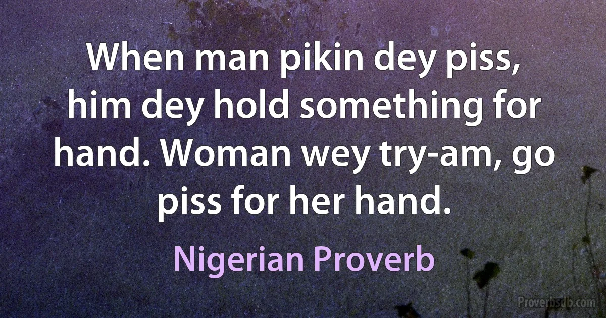 When man pikin dey piss, him dey hold something for hand. Woman wey try-am, go piss for her hand. (Nigerian Proverb)