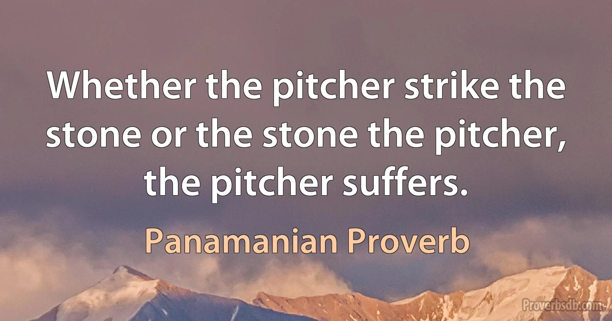 Whether the pitcher strike the stone or the stone the pitcher, the pitcher suffers. (Panamanian Proverb)