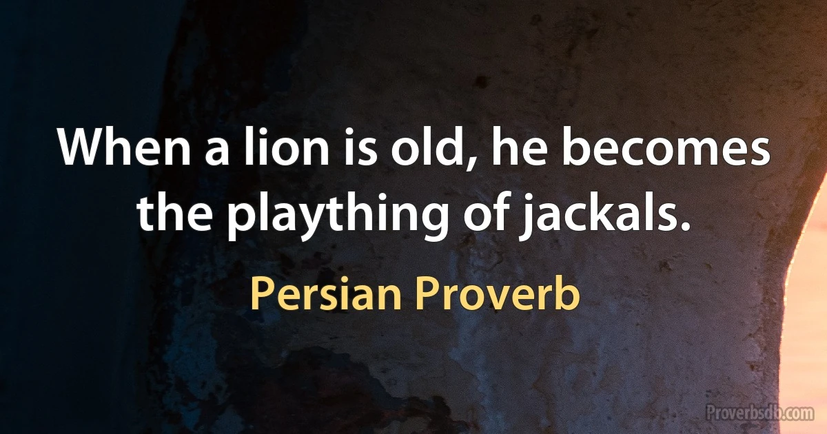 When a lion is old, he becomes the plaything of jackals. (Persian Proverb)