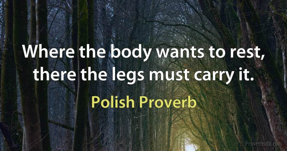 Where the body wants to rest, there the legs must carry it. (Polish Proverb)