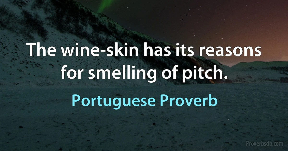 The wine-skin has its reasons for smelling of pitch. (Portuguese Proverb)