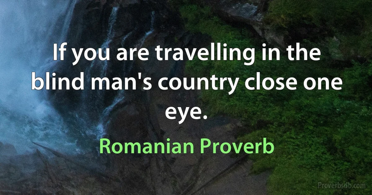 If you are travelling in the blind man's country close one eye. (Romanian Proverb)