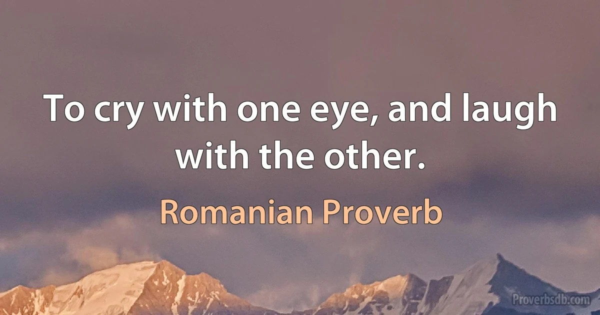 To cry with one eye, and laugh with the other. (Romanian Proverb)