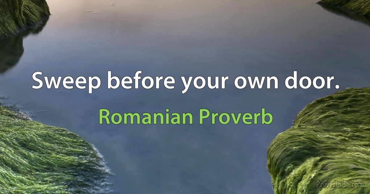 Sweep before your own door. (Romanian Proverb)