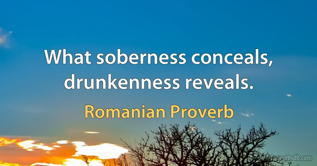 What soberness conceals, drunkenness reveals. (Romanian Proverb)