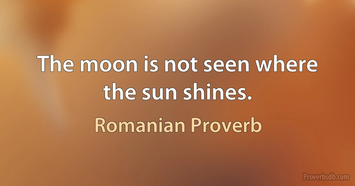 The moon is not seen where the sun shines. (Romanian Proverb)