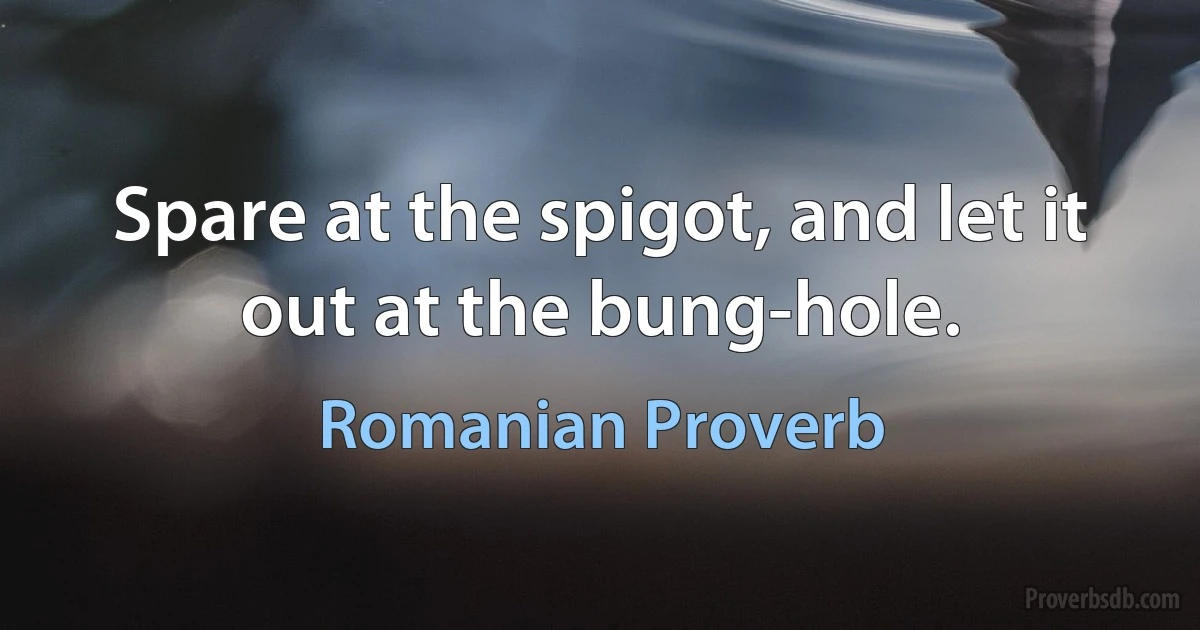 Spare at the spigot, and let it out at the bung-hole. (Romanian Proverb)