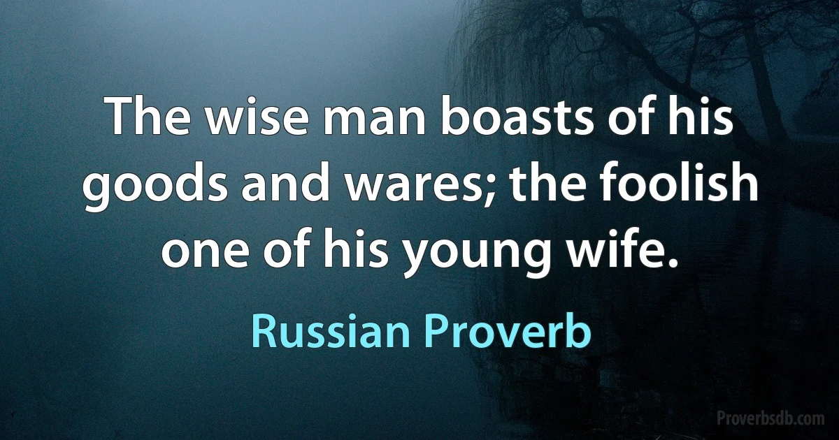 The wise man boasts of his goods and wares; the foolish one of his young wife. (Russian Proverb)