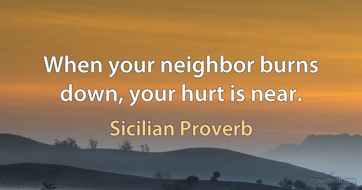 When your neighbor burns down, your hurt is near. (Sicilian Proverb)