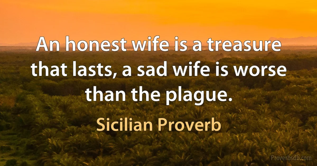 An honest wife is a treasure that lasts, a sad wife is worse than the plague. (Sicilian Proverb)