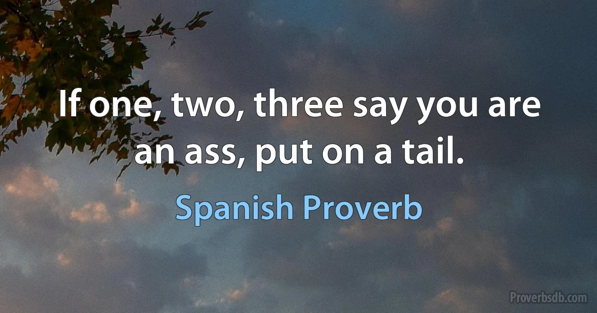 If one, two, three say you are an ass, put on a tail. (Spanish Proverb)