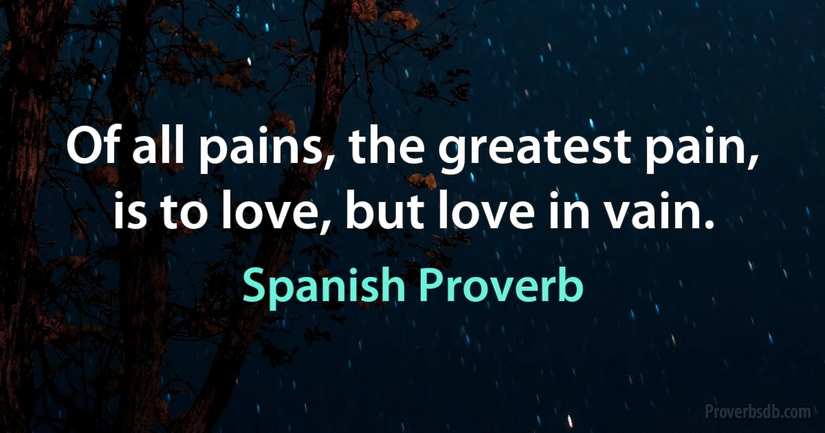 Of all pains, the greatest pain, is to love, but love in vain. (Spanish Proverb)