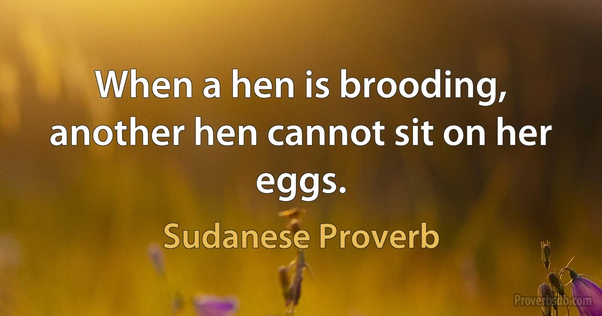 When a hen is brooding, another hen cannot sit on her eggs. (Sudanese Proverb)