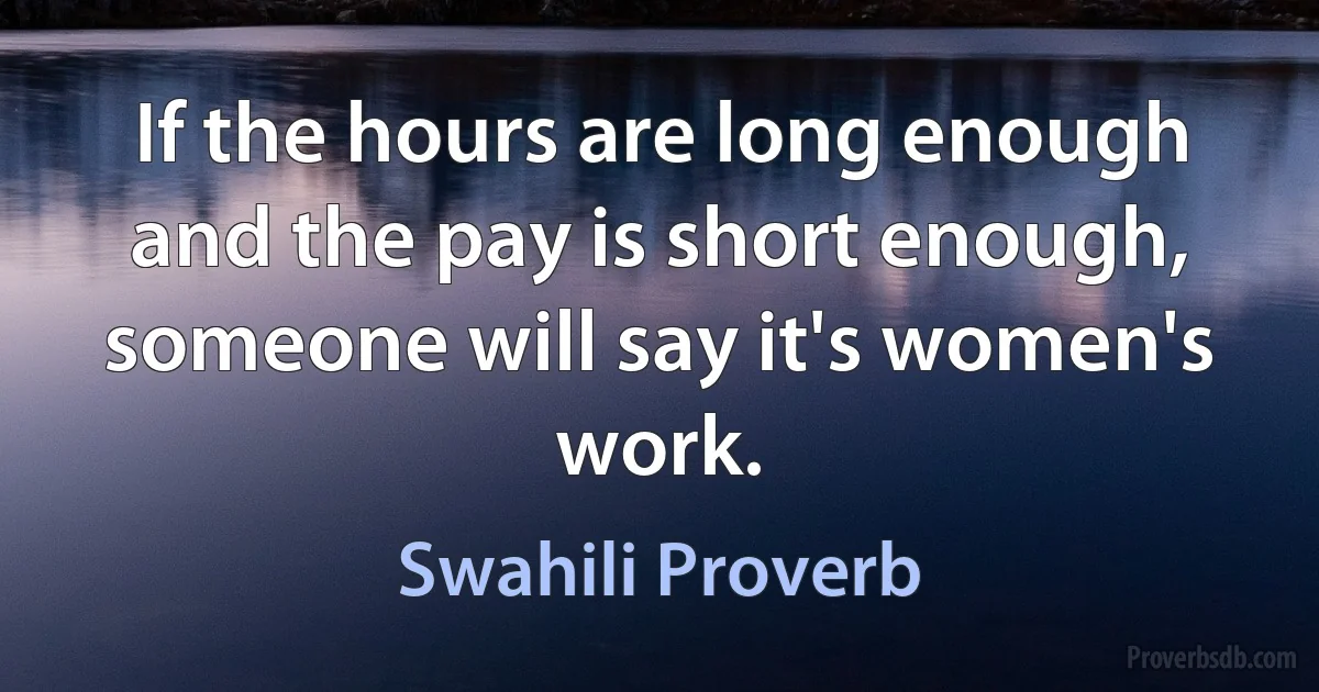 If the hours are long enough and the pay is short enough, someone will say it's women's work. (Swahili Proverb)