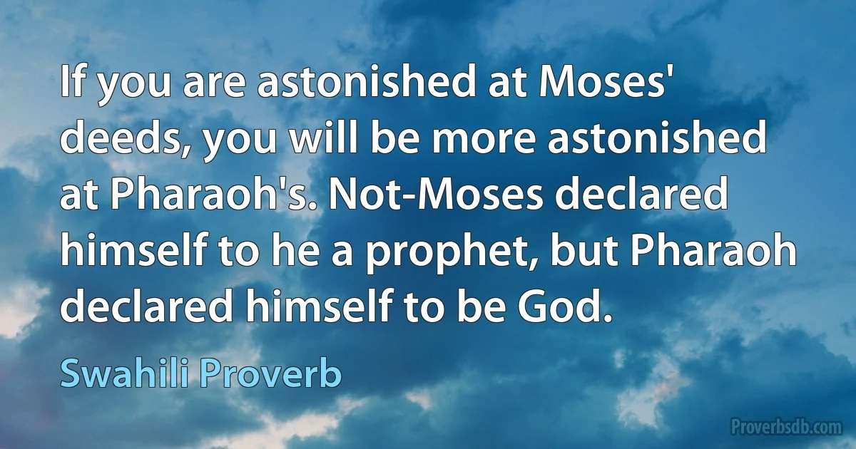 If you are astonished at Moses' deeds, you will be more astonished at Pharaoh's. Not-Moses declared himself to he a prophet, but Pharaoh declared himself to be God. (Swahili Proverb)