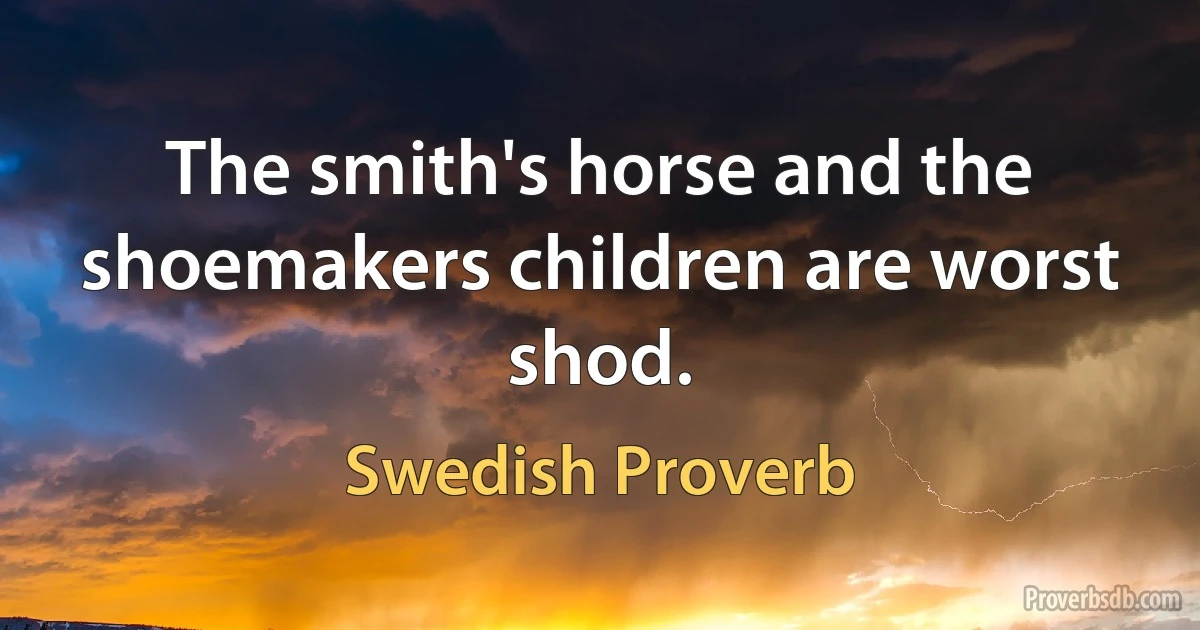 The smith's horse and the shoemakers children are worst shod. (Swedish Proverb)