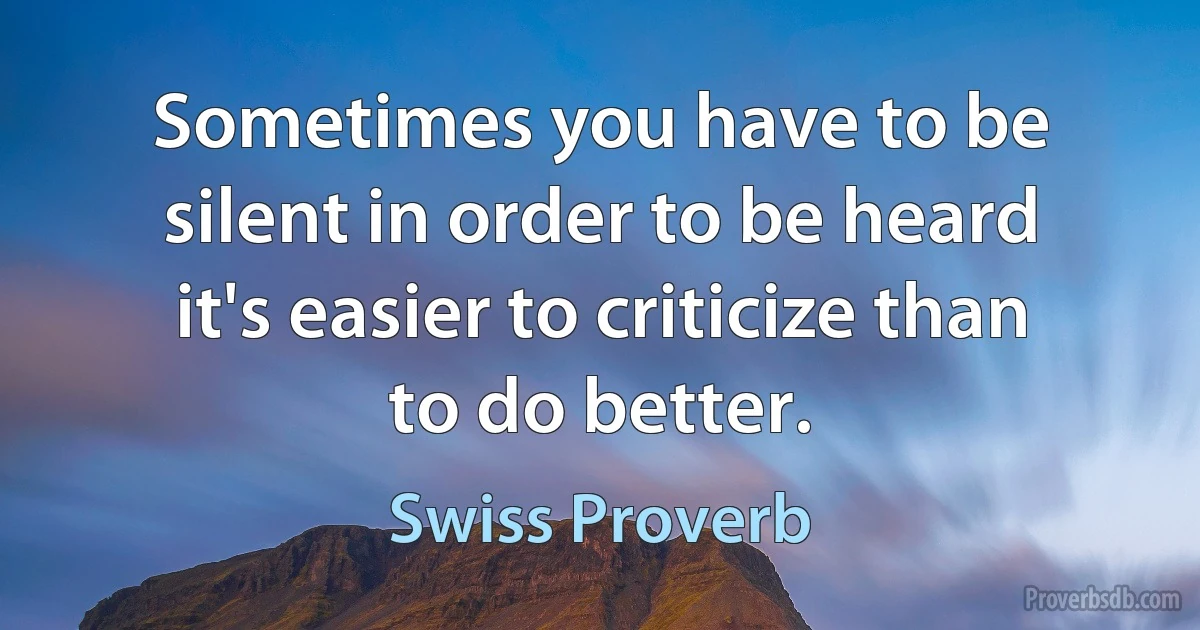 Sometimes you have to be silent in order to be heard it's easier to criticize than to do better. (Swiss Proverb)