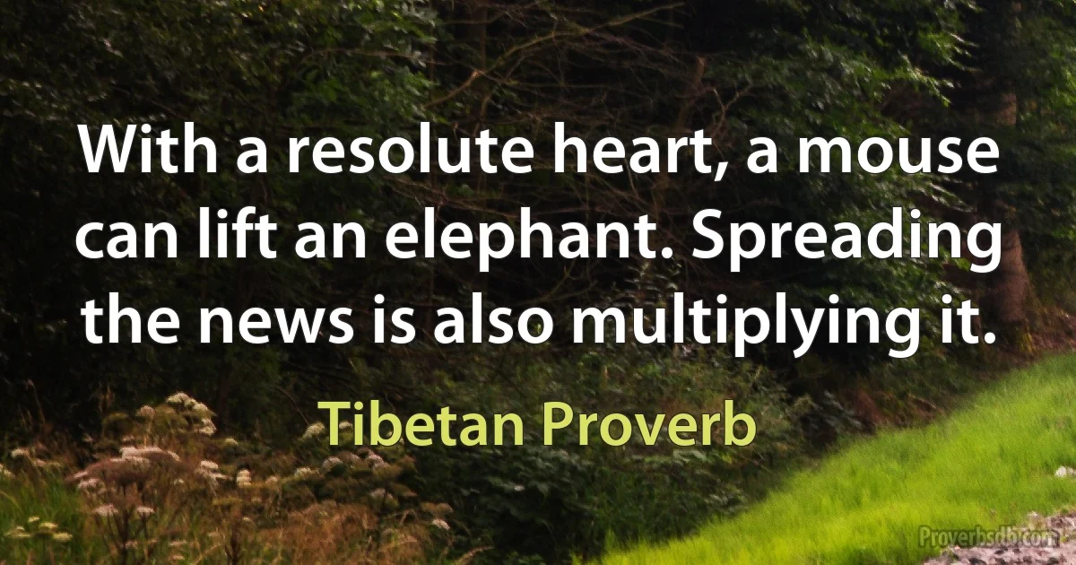 With a resolute heart, a mouse can lift an elephant. Spreading the news is also multiplying it. (Tibetan Proverb)