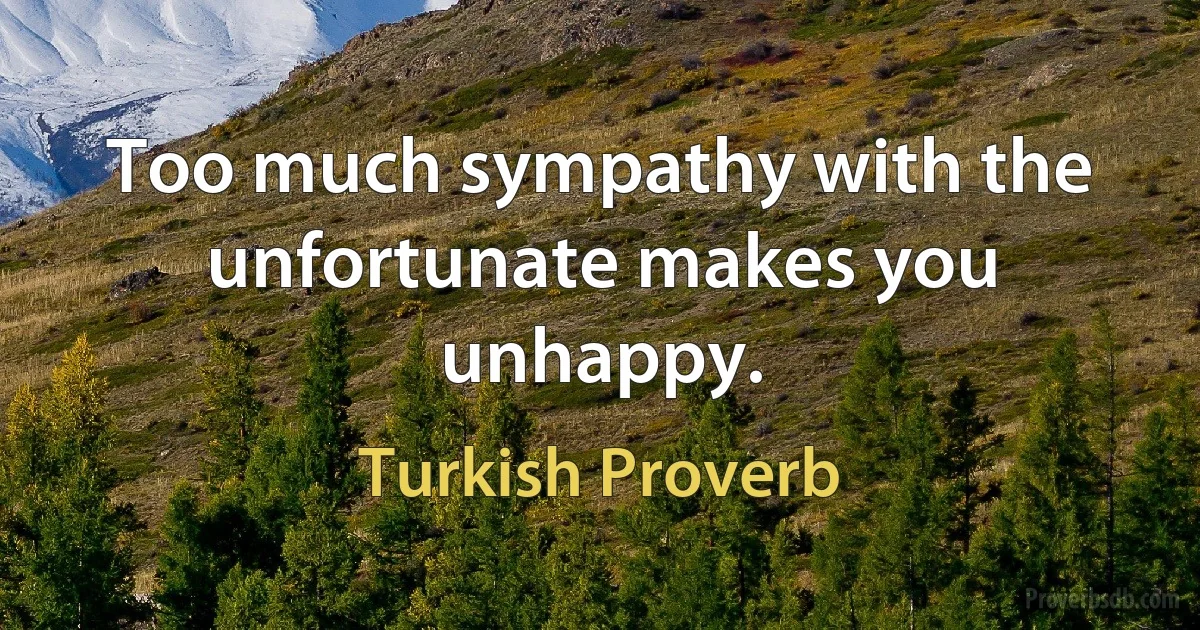 Too much sympathy with the unfortunate makes you unhappy. (Turkish Proverb)