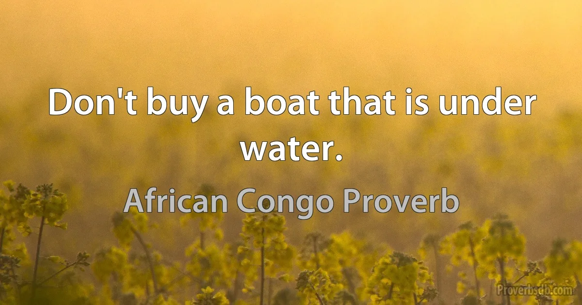 Don't buy a boat that is under water. (African Congo Proverb)