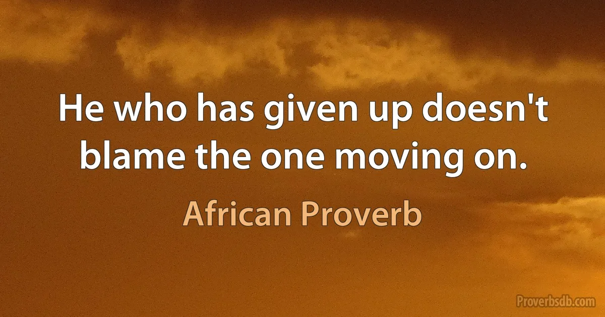 He who has given up doesn't blame the one moving on. (African Proverb)